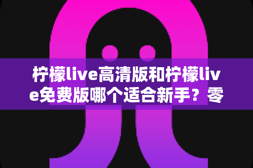柠檬live高清版和柠檬live免费版哪个适合新手？零基础用户最佳选择全攻略与实用避坑指南