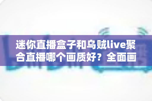 迷你直播盒子和乌贼live聚合直播哪个画质好？全面画质对比与选择指南
