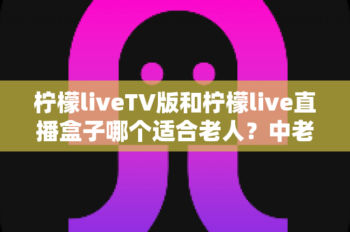柠檬liveTV版和柠檬live直播盒子哪个适合老人?中老年家庭选购与使用全指南 柠檬liveTV版和柠檬live直播盒子哪个适合老人?中老年家庭选购与使用全指南