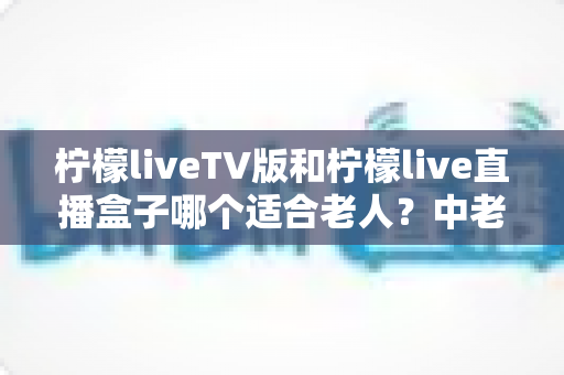 柠檬liveTV版和柠檬live直播盒子哪个适合老人?中老年家庭选购与使用全指南 柠檬liveTV版和柠檬live直播盒子哪个适合老人?中老年家庭选购与使用全指南