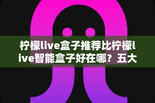 柠檬live盒子推荐比柠檬live智能盒子好在哪？五大维度深度对比，看完再买不踩坑