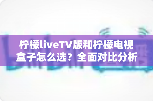 柠檬liveTV版和柠檬电视盒子怎么选？全面对比分析与选购指南助你做出明智决定