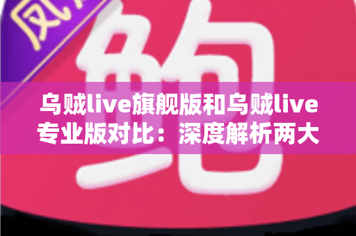 乌贼live旗舰版和乌贼live专业版对比：深度解析两大版本差异，帮你精准选出最适合的直播利器