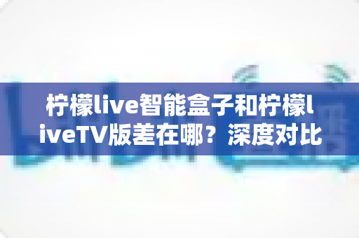 柠檬live智能盒子和柠檬liveTV版差在哪？深度对比解析与选购全指南
