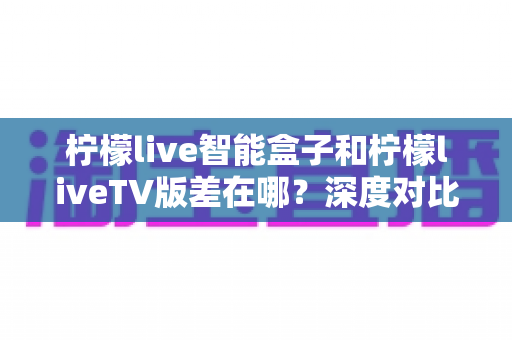 柠檬live智能盒子和柠檬liveTV版差在哪？深度对比解析与选购全指南