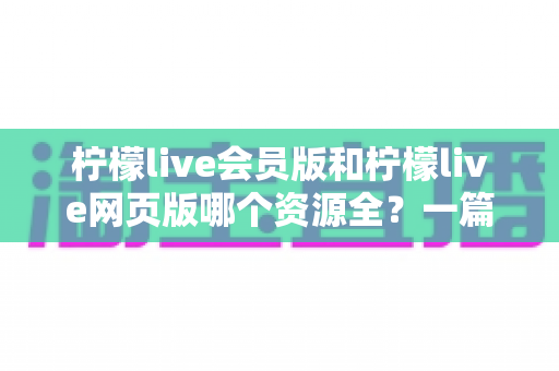 柠檬live会员版和柠檬live网页版哪个资源全?一篇文章帮你彻底搞懂两个版本的差异与选择 柠檬live会员版和柠檬live网页版哪个资源全?一篇文章帮你彻底搞懂两个版本的差异与选择