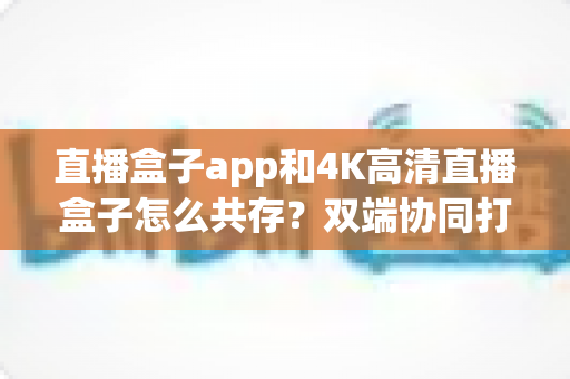 直播盒子app和4K高清直播盒子怎么共存?双端协同打造极致直播观看体验全攻略 直播盒子app和4K高清直播盒子怎么共存?双端协同打造极致直播观看体验全攻略