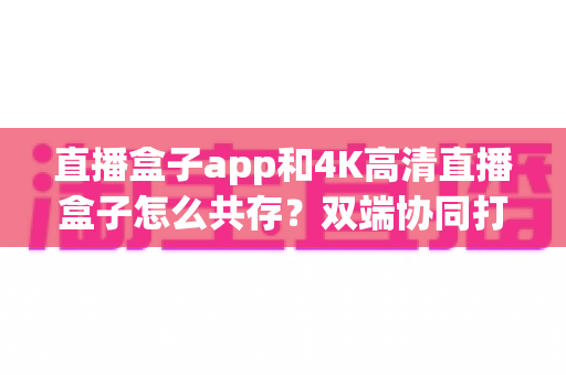 直播盒子app和4K高清直播盒子怎么共存?双端协同打造极致直播观看体验全攻略 直播盒子app和4K高清直播盒子怎么共存?双端协同打造极致直播观看体验全攻略
