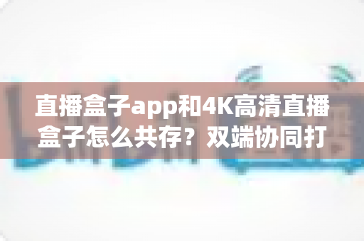 直播盒子app和4K高清直播盒子怎么共存？双端协同打造极致直播观看体验全攻略