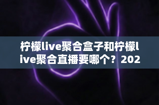柠檬live聚合盒子和柠檬live聚合直播要哪个？2025最全对比选购指南一次看懂