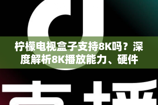 柠檬电视盒子支持8K吗？深度解析8K播放能力、硬件配置与选购全指南