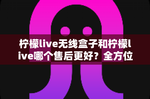 柠檬live无线盒子和柠檬live哪个售后更好?全方位售后深度对比指南,帮你选对不踩坑 柠檬live无线盒子和柠檬live哪个售后更好?全方位售后深度对比指南,帮你选对不踩坑
