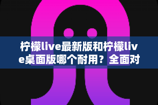 柠檬live最新版和柠檬live桌面版哪个耐用？全面对比分析帮你做出最佳选择
