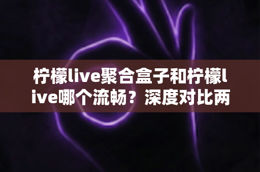 柠檬live聚合盒子和柠檬live哪个流畅？深度对比两大版本流畅度表现，帮你找到最适合自己的观影方案