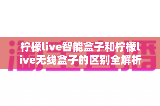 柠檬live智能盒子和柠檬live无线盒子的区别全解析:选购电视盒子前必看的深度对比指南 柠檬live智能盒子和柠檬live无线盒子的区别全解析:选购电视盒子前必看的深度对比指南