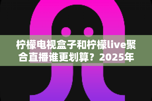 柠檬电视盒子和柠檬live聚合直播谁更划算？2025年最全性价比深度对比指南