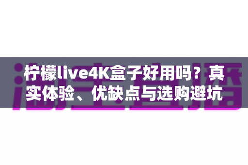 柠檬live4K盒子好用吗？真实体验、优缺点与选购避坑指南一文看懂