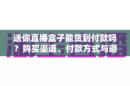 迷你直播盒子能货到付款吗?购买渠道、付款方式与避坑指南全解析 迷你直播盒子能货到付款吗?购买渠道、付款方式与避坑指南全解析