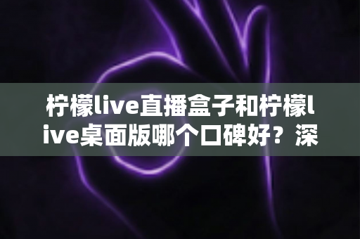 柠檬live直播盒子和柠檬live桌面版哪个口碑好？深度对比评测帮你选出更适合的版本