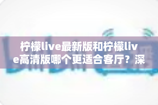 柠檬live最新版和柠檬live高清版哪个更适合客厅?深度对比帮你选出家庭观影最佳方案 柠檬live最新版和柠檬live高清版哪个更适合客厅?深度对比帮你选出家庭观影最佳方案