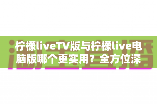 柠檬liveTV版与柠檬live电脑版哪个更实用？全方位深度对比，帮你选出最适合的观看方案