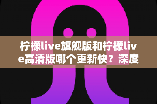 柠檬live旗舰版和柠檬live高清版哪个更新快?深度解析版本更新频率与实用选择指南 柠檬live旗舰版和柠檬live高清版哪个更新快?深度解析版本更新频率与实用选择指南