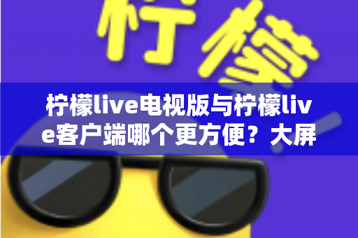 柠檬live电视版与柠檬live客户端哪个更方便？大屏与移动端全维度对比，帮你快速选对版本