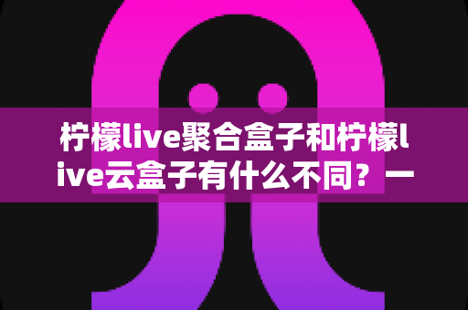 柠檬live聚合盒子和柠檬live云盒子有什么不同?一文读懂两款设备的核心差异与选购指南 柠檬live聚合盒子和柠檬live云盒子有什么不同?一文读懂两款设备的核心差异与选购指南