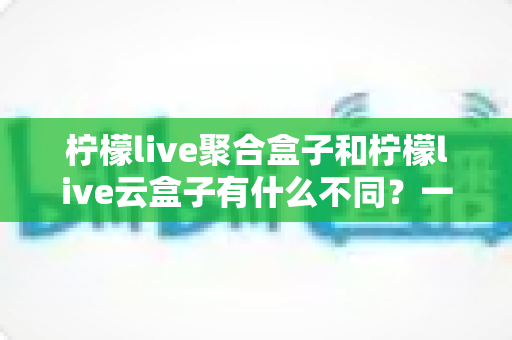 柠檬live聚合盒子和柠檬live云盒子有什么不同?一文读懂两款设备的核心差异与选购指南 柠檬live聚合盒子和柠檬live云盒子有什么不同?一文读懂两款设备的核心差异与选购指南