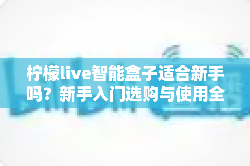 柠檬live智能盒子适合新手吗？新手入门选购与使用全攻略