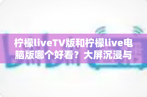 柠檬liveTV版和柠檬live电脑版哪个好看?大屏沉浸与桌面实用全维度对比指南 柠檬liveTV版和柠檬live电脑版哪个好看?大屏沉浸与桌面实用全维度对比指南