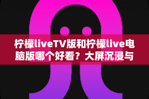 柠檬liveTV版和柠檬live电脑版哪个好看？大屏沉浸与桌面实用全维度对比指南