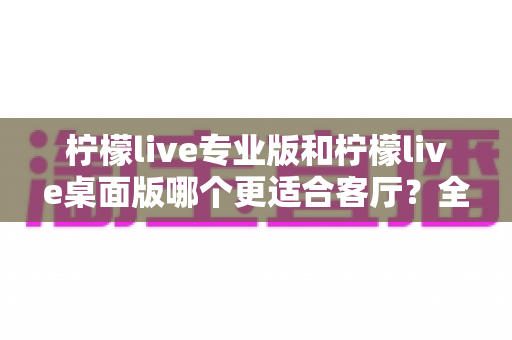 柠檬live专业版和柠檬live桌面版哪个更适合客厅?全方位对比解析助你选出理想的家庭娱乐方案 柠檬live专业版和柠檬live桌面版哪个更适合客厅?全方位对比解析助你选出理想的家庭娱乐方案