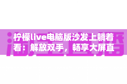 柠檬live电脑版沙发上躺着看：解放双手，畅享大屏直播的舒适新姿势