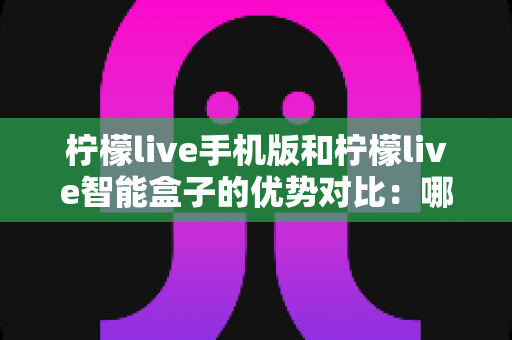 柠檬live手机版和柠檬live智能盒子的优势对比：哪一款更适合你的娱乐生活？