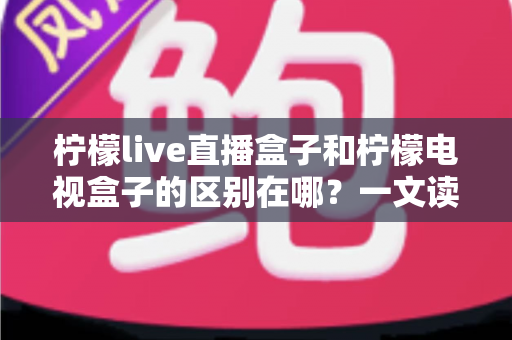柠檬live直播盒子和柠檬电视盒子的区别在哪？一文读懂核心差异与选购指南