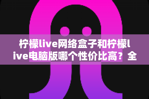柠檬live网络盒子和柠檬live电脑版哪个性价比高？全方位对比评测帮你选对不花冤枉钱