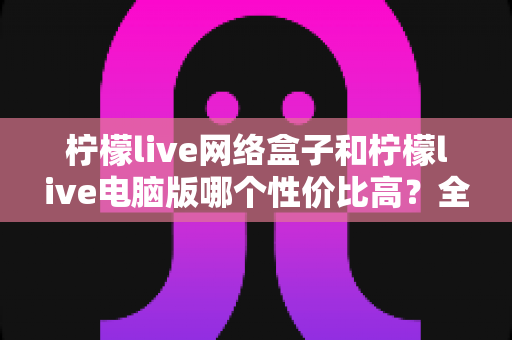 柠檬live网络盒子和柠檬live电脑版哪个性价比高？全方位对比评测帮你选对不花冤枉钱