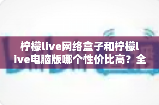 柠檬live网络盒子和柠檬live电脑版哪个性价比高？全方位对比评测帮你选对不花冤枉钱