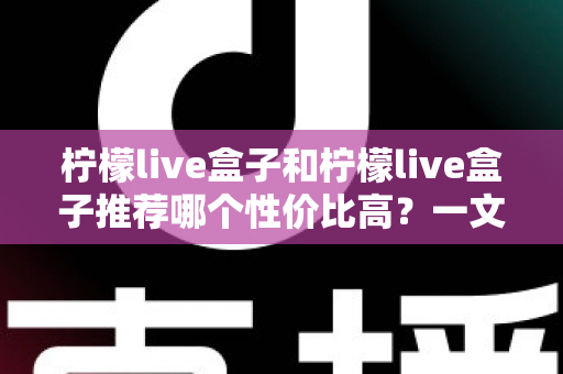 柠檬live盒子和柠檬live盒子推荐哪个性价比高？一文读懂选购要点与避坑指南