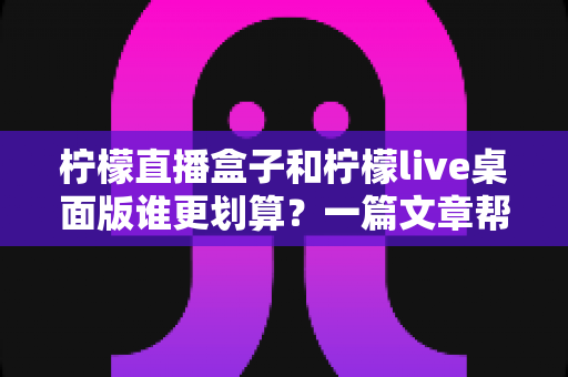 柠檬直播盒子和柠檬live桌面版谁更划算？一篇文章帮你算清这笔账