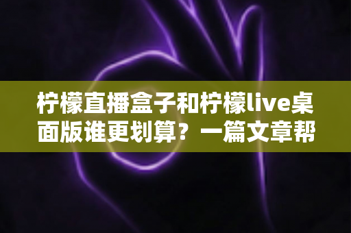 柠檬直播盒子和柠檬live桌面版谁更划算？一篇文章帮你算清这笔账