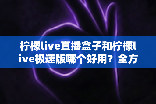 柠檬live直播盒子和柠檬live极速版哪个好用?全方位对比评测帮你选对版本 柠檬live直播盒子和柠檬live极速版哪个好用?全方位对比评测帮你选对版本