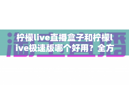 柠檬live直播盒子和柠檬live极速版哪个好用？全方位对比评测帮你选对版本