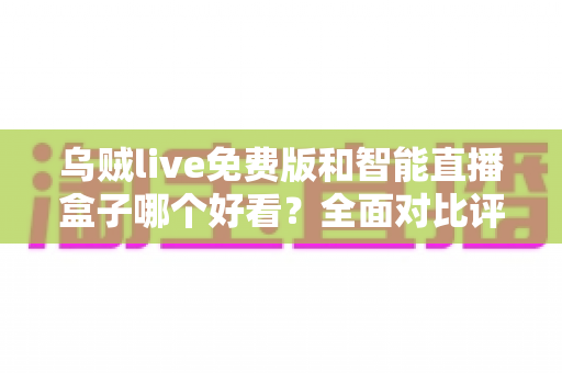 乌贼live免费版和智能直播盒子哪个好看？全面对比评测，帮你找到最合适的直播观影方案