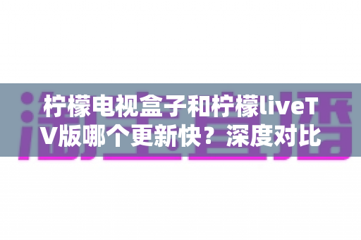 柠檬电视盒子和柠檬liveTV版哪个更新快?深度对比解析两大版本更新速度与选择指南 柠檬电视盒子和柠檬liveTV版哪个更新快?深度对比解析两大版本更新速度与选择指南