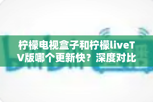 柠檬电视盒子和柠檬liveTV版哪个更新快?深度对比解析两大版本更新速度与选择指南 柠檬电视盒子和柠檬liveTV版哪个更新快?深度对比解析两大版本更新速度与选择指南