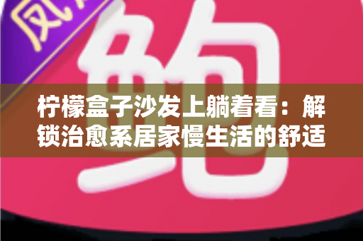 柠檬盒子沙发上躺着看:解锁治愈系居家慢生活的舒适指南 柠檬盒子沙发上躺着看:解锁治愈系居家慢生活的舒适指南