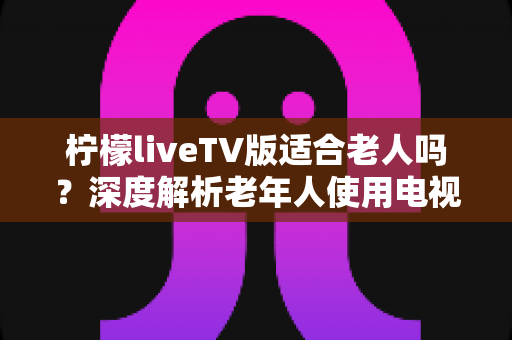 柠檬liveTV版适合老人吗？深度解析老年人使用电视直播软件的真实体验与实用建议