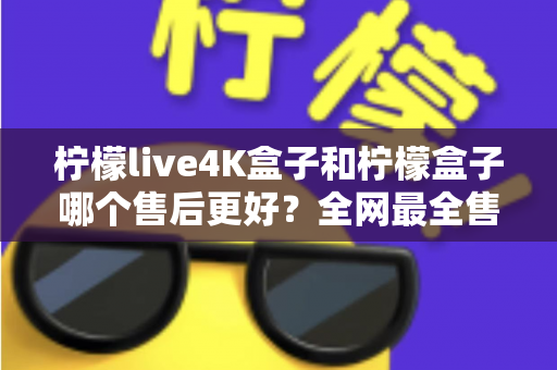 柠檬live4K盒子和柠檬盒子哪个售后更好?全网最全售后对比评测指南 柠檬live4K盒子和柠檬盒子哪个售后更好?全网最全售后对比评测指南